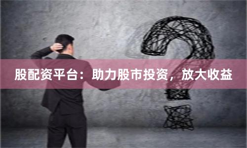 股配资平台：助力股市投资，放大收益