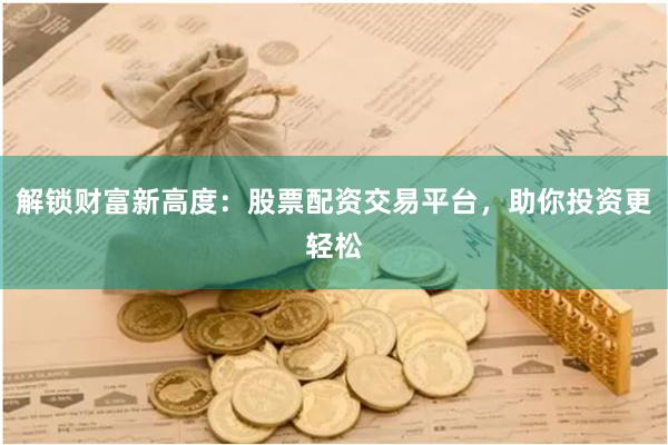 解锁财富新高度：股票配资交易平台，助你投资更轻松